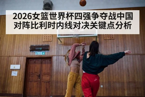 2026女篮世界杯四强争夺战中国对阵比利时内线对决关键点分析