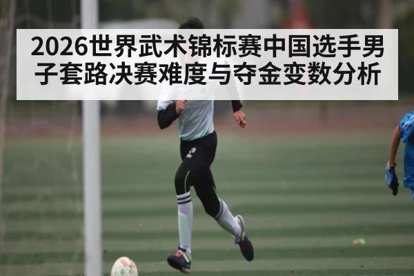 2026世界武术锦标赛中国选手男子套路决赛难度与夺金变数分析