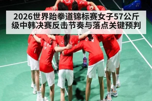 2026世界跆拳道锦标赛女子57公斤级中韩决赛反击节奏与落点关键预判