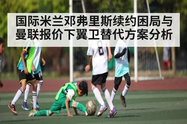 国际米兰邓弗里斯续约困局与曼联报价下翼卫替代方案分析